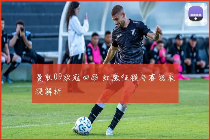 曼联09欧冠回顾 红魔征程与赛场表现解析