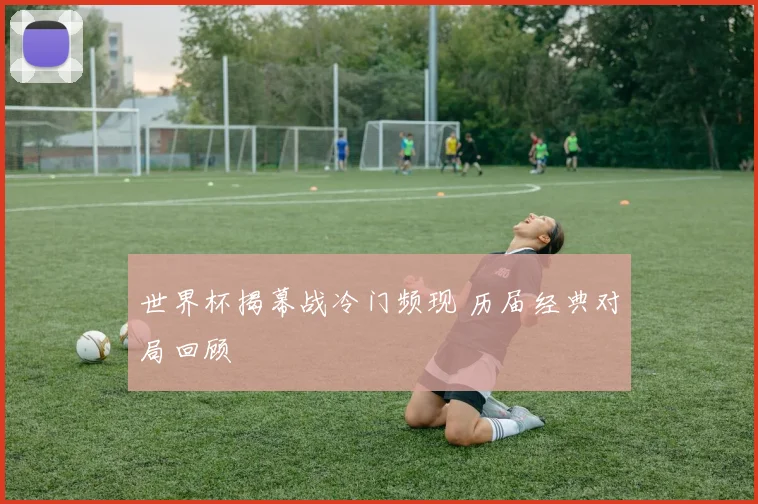 世界杯揭幕战冷门频现 历届经典对局回顾