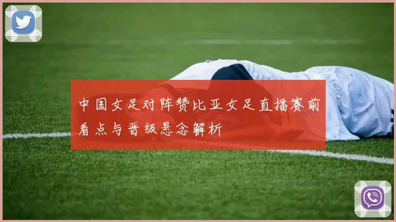 中国女足对阵赞比亚女足直播赛前看点与晋级悬念解析
