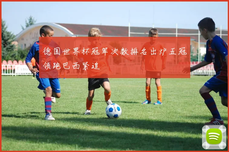 德国世界杯冠军次数排名出炉五冠领跑巴西紧追