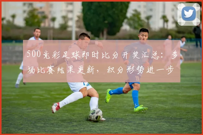 500竞彩足球即时比分开奖汇总：多场比赛结果更新，积分形势进一步明朗