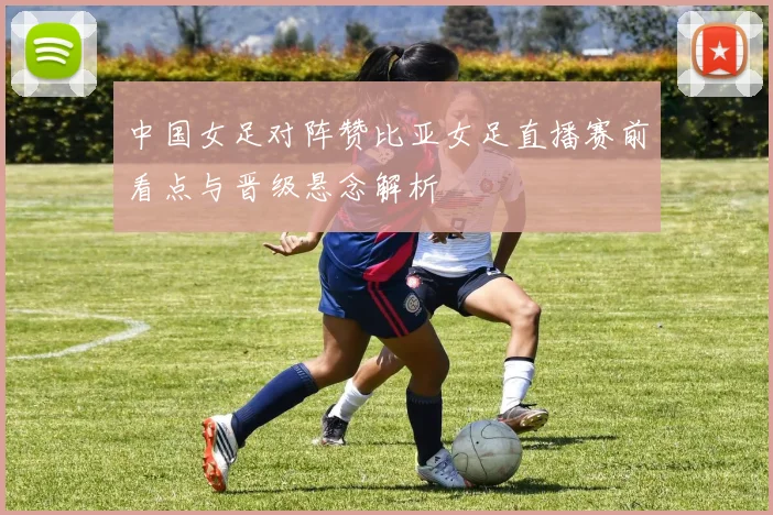 中国女足对阵赞比亚女足直播赛前看点与晋级悬念解析