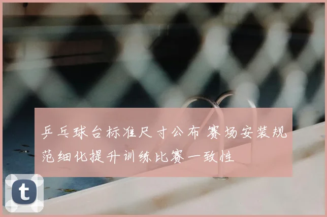 乒乓球台标准尺寸公布 赛场安装规范细化提升训练比赛一致性