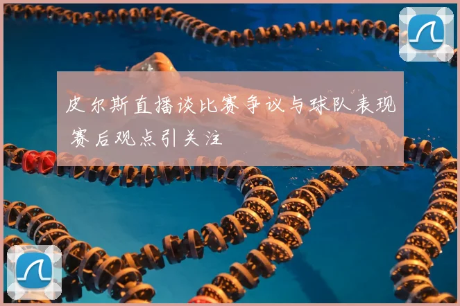 皮尔斯直播谈比赛争议与球队表现 赛后观点引关注