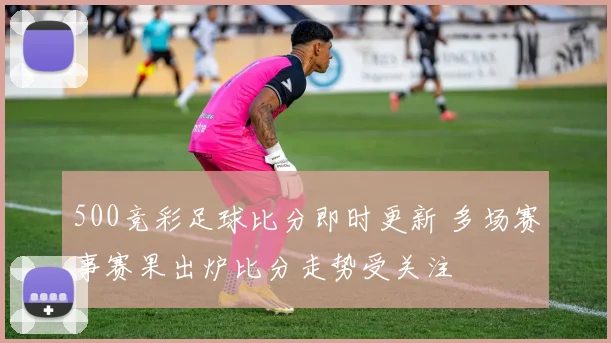 500竞彩足球比分即时更新 多场赛事赛果出炉比分走势受关注