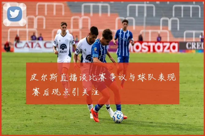 皮尔斯直播谈比赛争议与球队表现 赛后观点引关注