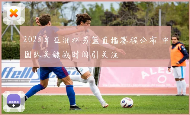 2025年亚洲杯男篮直播赛程公布 中国队关键战时间引关注