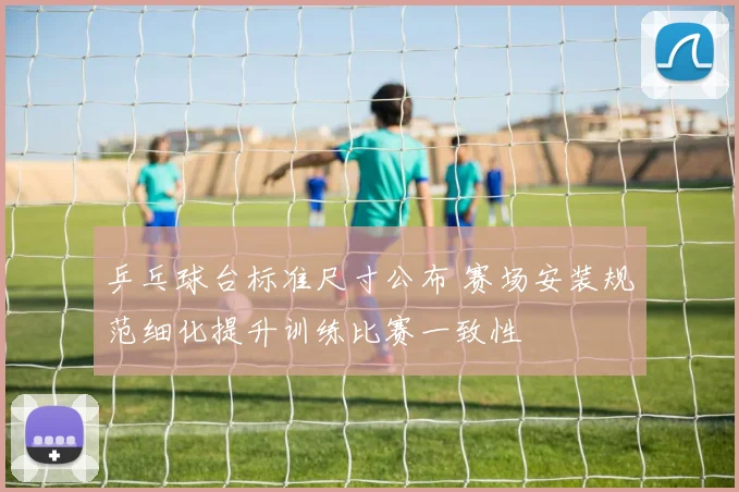 乒乓球台标准尺寸公布 赛场安装规范细化提升训练比赛一致性