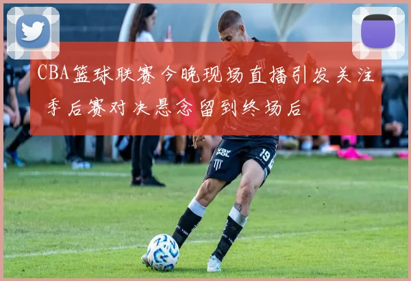 CBA篮球联赛今晚现场直播引发关注 季后赛对决悬念留到终场后