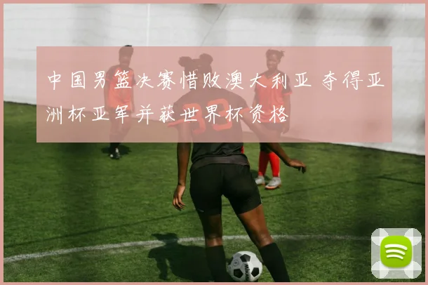 中国男篮决赛惜败澳大利亚 夺得亚洲杯亚军并获世界杯资格