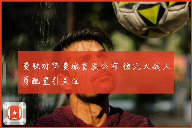 曼联对阵曼城首发公布 德比大战人员配置引关注
