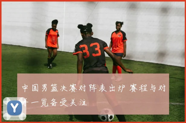 中国男篮决赛对阵表出炉 赛程与对手一览备受关注